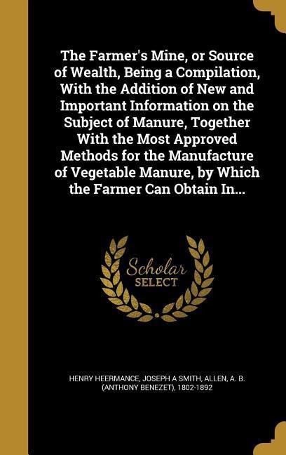 The Farmers Mine, or Source of Wealth, Being a Compilation, With the Addition of New and Important Information on the Subject of Manure, Together With the Most Approved Methods for the Manufacture of Vegetable Manure, by Which the Farmer Can Obtain In...