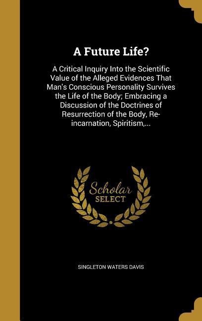 A Future Life?: A Critical Inquiry Into the Scientific Value of the Alleged Evidences That Mans Conscious Personality Survives the Life of the Body; Embracing a Discussion of the Doctrines of Resurrection of the Body, Re-incarnation, Spiritism, ...
