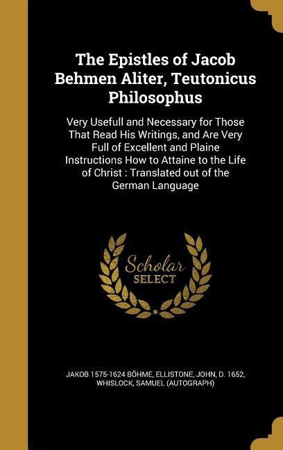 The Epistles of Jacob Behmen Aliter, Teutonicus Philosophus: Very Usefull and Necessary for Those That Read His Writings, and Are Very Full of Excellent and Plaine Instructions How to Attaine to the Life of Christ: Translated out of the German Language