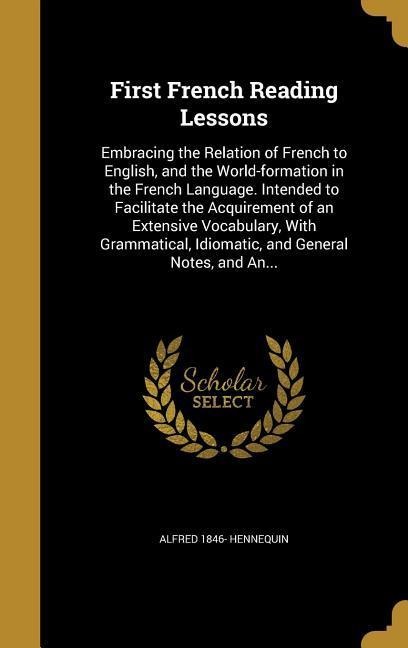 First French Reading Lessons: Embracing the Relation of French to English, and the World-formation in the French Language. Intended to Facilitate the Acquirement of an Extensive Vocabulary, With Grammatical, Idiomatic, and General Notes, and An...