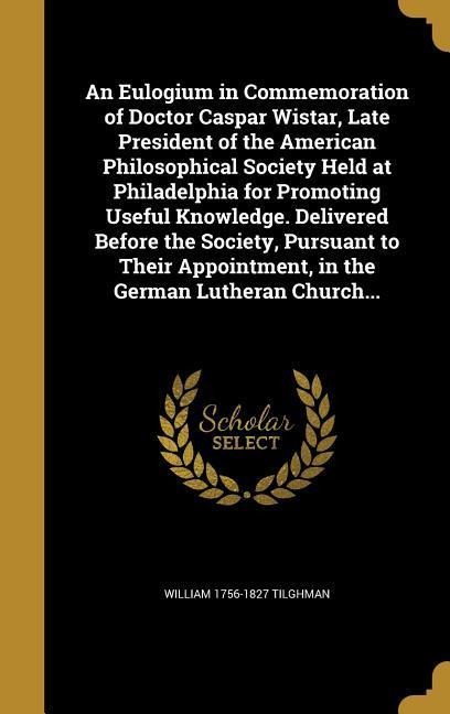 An Eulogium in Commemoration of Doctor Caspar Wistar, Late President of the American Philosophical Society Held at Philadelphia for Promoting Useful Knowledge. Delivered Before the Society, Pursuant to Their Appointment, in the German Lutheran Church...