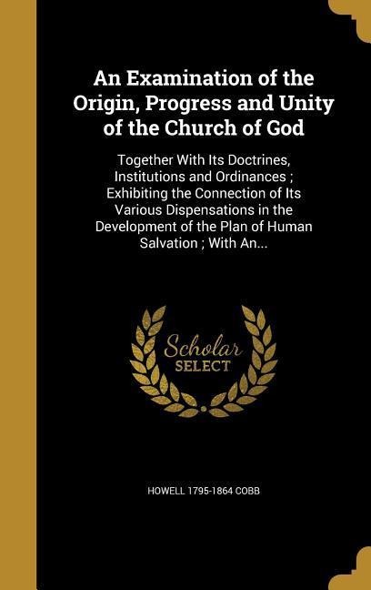 An Examination of the Origin, Progress and Unity of the Church of God: Together With Its Doctrines, Institutions and Ordinances; Exhibiting the Connection of Its Various Dispensations in the Development of the Plan of Human Salvation; With An...