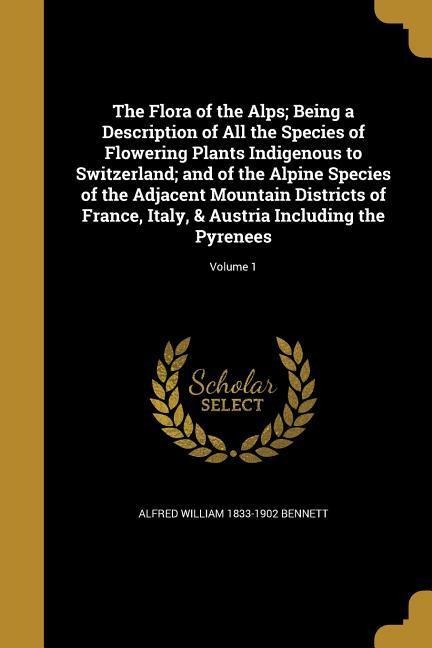 The Flora of the Alps; Being a Description of All the Species of Flowering Plants Indigenous to Switzerland; and of the Alpine Species of the Adjacent Mountain Districts of France, Italy, & Austria Including the Pyrenees; Volume 1