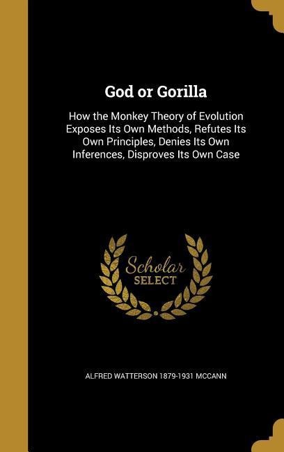 God or Gorilla: How the Monkey Theory of Evolution Exposes Its Own Methods, Refutes Its Own Principles, Denies Its Own Inferences, Disproves Its Own Case