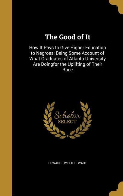 The Good of It: How It Pays to Give Higher Education to Negroes; Being Some Account of What Graduates of Atlanta University Are Doingfor the Uplifting of Their Race