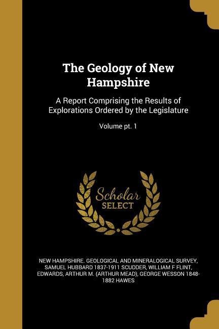 The Geology of New Hampshire: A Report Comprising the Results of Explorations Ordered by the Legislature; Volume pt. 1