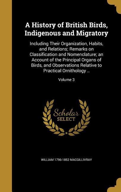 A History of British Birds, Indigenous and Migratory: Including Their Organization, Habits, and Relations; Remarks on Classification and Nomenclature; an Account of the Principal Organs of Birds, and Observations Relative to Practical Ornithology ..; Volu