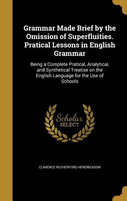 Grammar Made Brief by the Omission of Superfluities. Pratical Lessons in English Grammar: Being a Complete Pratical, Analytical, and Synthetical Treatise on the English Language for the Use of Schools