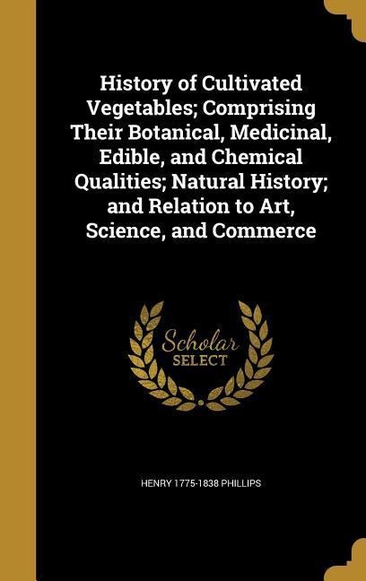 History of Cultivated Vegetables; Comprising Their Botanical, Medicinal, Edible, and Chemical Qualities; Natural History; and Relation to Art, Science, and Commerce