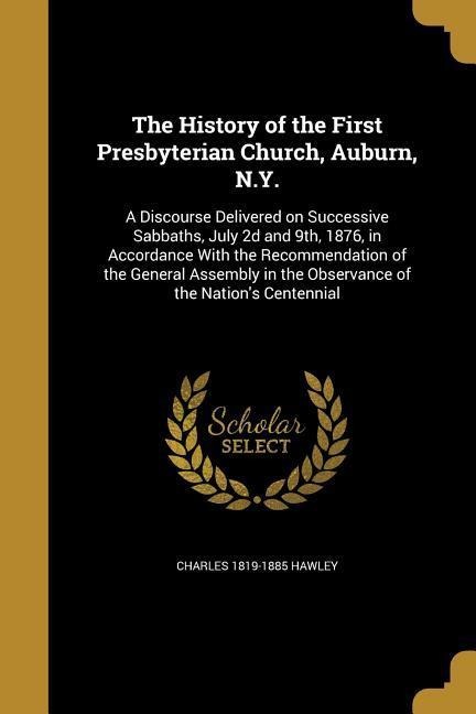 The History of the First Presbyterian Church, Auburn, N.Y.: A Discourse Delivered on Successive Sabbaths, July 2d and 9th, 1876, in Accordance With the Recommendation of the General Assembly in the Observance of the Nations Centennial