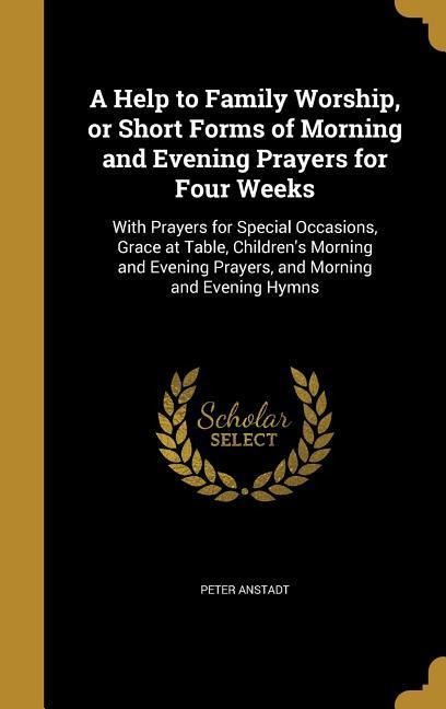 A Help to Family Worship, or Short Forms of Morning and Evening Prayers for Four Weeks: With Prayers for Special Occasions, Grace at Table, Childrens Morning and Evening Prayers, and Morning and Evening Hymns