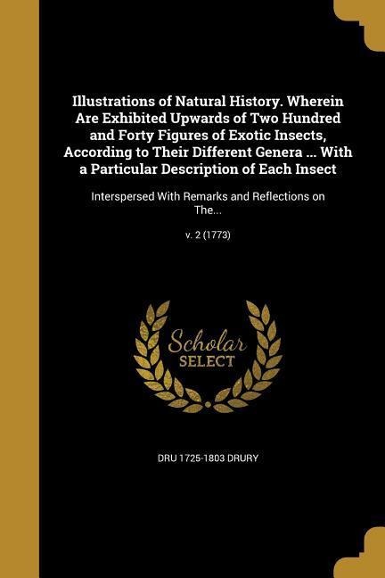 Illustrations of Natural History. Wherein Are Exhibited Upwards of Two Hundred and Forty Figures of Exotic Insects, According to Their Different Genera ... With a Particular Description of Each Insect: Interspersed With Remarks and Reflections on The...; 