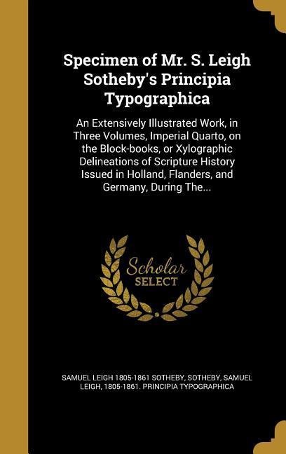 Specimen of Mr. S. Leigh Sothebys Principia Typographica: An Extensively Illustrated Work, in Three Volumes, Imperial Quarto, on the Block-books, or Xylographic Delineations of Scripture History Issued in Holland, Flanders, and Germany, During The...