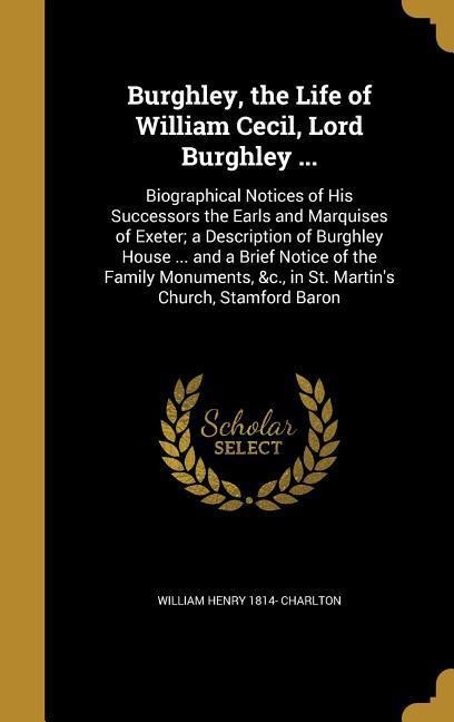 Burghley, the Life of William Cecil, Lord Burghley ...: Biographical Notices of His Successors the Earls and Marquises of Exeter; a Description of Burghley House ... and a Brief Notice of the Family Monuments, &c., in St. Martin's Church, Stamford Baron