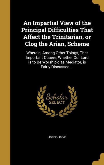 An Impartial View of the Principal Difficulties That Affect the Trinitarian, or Clog the Arian, Scheme: Wherein, Among Other Things, That Important Quaere, Whether Our Lord is to Be Worshipd as Mediator, is Fairly Discussed ...
