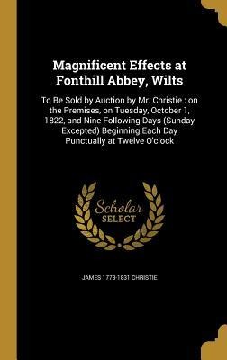 Magnificent Effects at Fonthill Abbey, Wilts: To Be Sold by Auction by Mr. Christie: on the Premises, on Tuesday, October 1, 1822, and Nine Following Days (Sunday Excepted) Beginning Each Day Punctually at Twelve Oclock