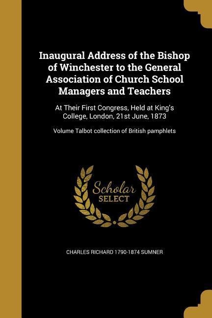 Inaugural Address of the Bishop of Winchester to the General Association of Church School Managers and Teachers: At Their First Congress, Held at Kings College, London, 21st June, 1873; Volume Talbot collection of British pamphlets