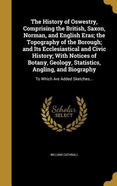 The History of Oswestry, Comprising the British, Saxon, Norman, and English Eras; the Topography of the Borough; and Its Ecclesiastical and Civic History; With Notices of Botany, Geology, Statistics, Angling, and Biography: To Which Are Added Sketches...