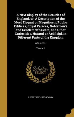 A New Display of the Beauties of England, or, A Description of the Most Elegant or Magnificent Public Edifices, Royal Palaces, Noblemens and Gentlemens Seats, and Other Curiosities, Natural or Artificial, in Different Parts of the Kingdom: Adorned...; Vol