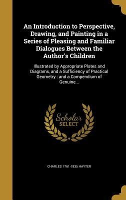 An Introduction to Perspective, Drawing, and Painting in a Series of Pleasing and Familiar Dialogues Between the Authors Children: Illustrated by Appropriate Plates and Diagrams, and a Sufficiency of Practical Geometry: and a Compendium of Genuine...