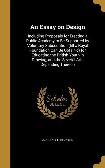 An Essay on Design: Including Proposals for Erecting a Public Academy to Be Supported by Voluntary Subscription (till a Royal Foundation Can Be Obtaind) for Educating the British Youth in Drawing, and the Several Arts Depending Thereon