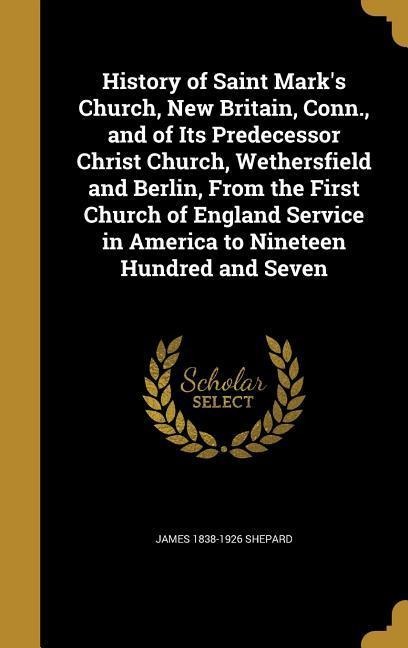 History of Saint Marks Church, New Britain, Conn., and of Its Predecessor Christ Church, Wethersfield and Berlin, From the First Church of England Service in America to Nineteen Hundred and Seven