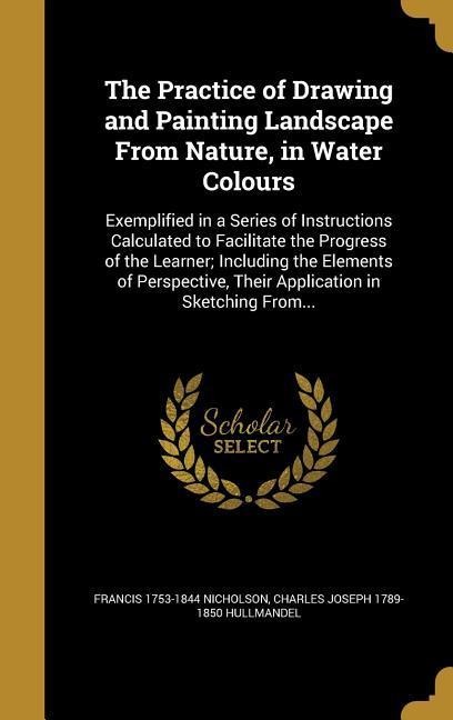 The Practice of Drawing and Painting Landscape From Nature, in Water Colours: Exemplified in a Series of Instructions Calculated to Facilitate the Progress of the Learner; Including the Elements of Perspective, Their Application in Sketching From...