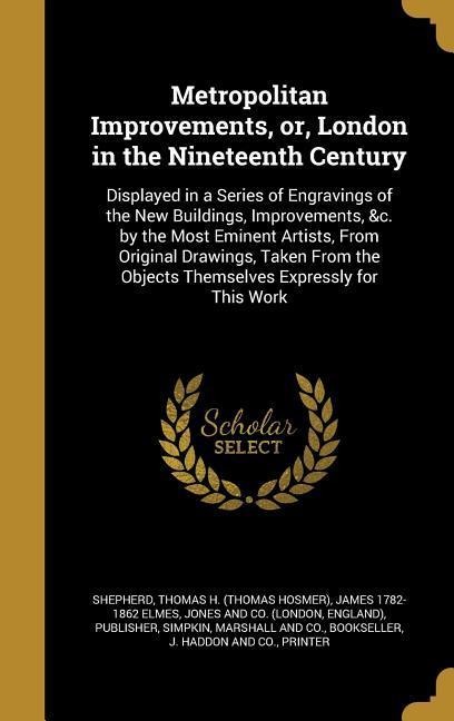 Metropolitan Improvements, or, London in the Nineteenth Century: Displayed in a Series of Engravings of the New Buildings, Improvements, &c. by the Most Eminent Artists, From Original Drawings, Taken From the Objects Themselves Expressly for This Work