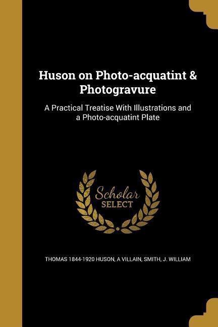Huson on Photo-acquatint & Photogravure: A Practical Treatise With Illustrations and a Photo-acquatint Plate