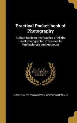 Practical Pocket-book of Photography: A Short Guide to the Practice of All the Usual Photographic Processes for Professionals and Amateurs