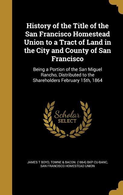 History of the Title of the San Francisco Homestead Union to a Tract of Land in the City and County of San Francisco: Being a Portion of the San Miguel Rancho, Distributed to the Shareholders February 15th, 1864