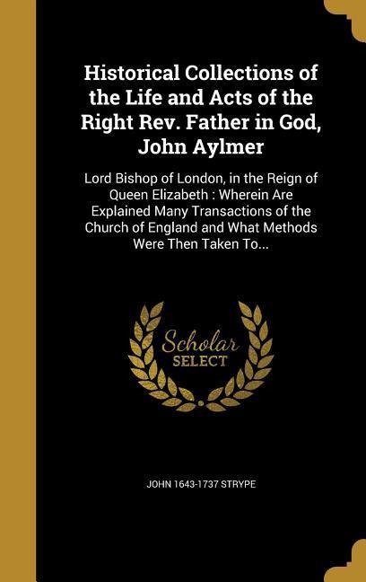 Historical Collections of the Life and Acts of the Right Rev. Father in God, John Aylmer: Lord Bishop of London, in the Reign of Queen Elizabeth: Wherein Are Explained Many Transactions of the Church of England and What Methods Were Then Taken To...