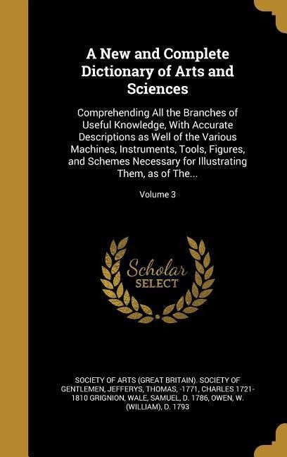 A New and Complete Dictionary of Arts and Sciences: Comprehending All the Branches of Useful Knowledge, With Accurate Descriptions as Well of the Various Machines, Instruments, Tools, Figures, and Schemes Necessary for Illustrating Them, as of The...; Vol