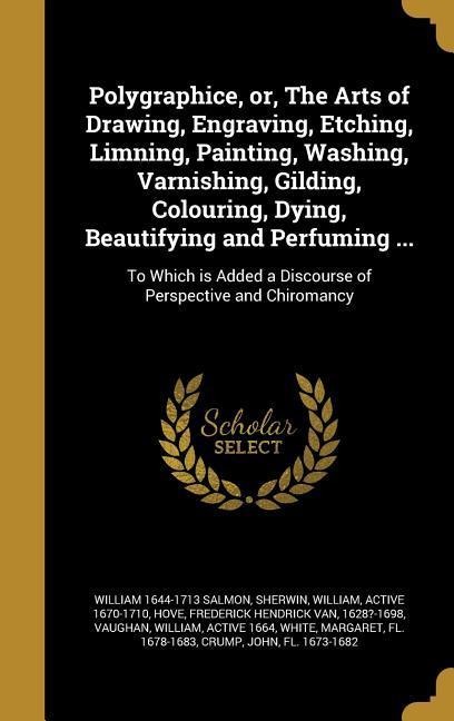 Polygraphice, or, The Arts of Drawing, Engraving, Etching, Limning, Painting, Washing, Varnishing, Gilding, Colouring, Dying, Beautifying and Perfuming ...: To Which is Added a Discourse of Perspective and Chiromancy