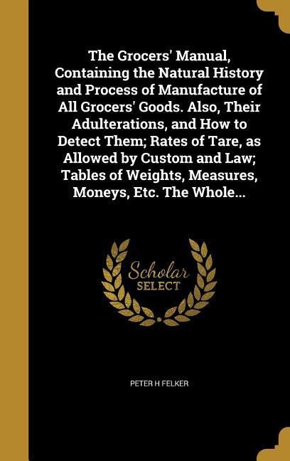 The Grocers Manual, Containing the Natural History and Process of Manufacture of All Grocers Goods. Also, Their Adulterations, and How to Detect Them; Rates of Tare, as Allowed by Custom and Law; Tables of Weights, Measures, Moneys, Etc. The Whole...