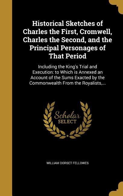 Historical Sketches of Charles the First, Cromwell, Charles the Second, and the Principal Personages of That Period: Including the King's Trial and Execution: to Which is Annexed an Account of the Sums Exacted by the Commonwealth From the Royalists, ...