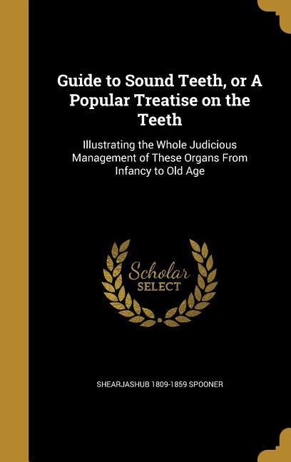 Guide to Sound Teeth, or A Popular Treatise on the Teeth: Illustrating the Whole Judicious Management of These Organs From Infancy to Old Age