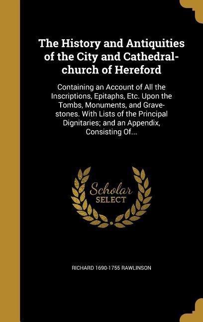 The History and Antiquities of the City and Cathedral-church of Hereford: Containing an Account of All the Inscriptions, Epitaphs, Etc. Upon the Tombs, Monuments, and Grave-stones. With Lists of the Principal Dignitaries; and an Appendix, Consisting Of...