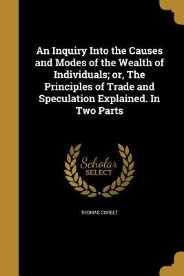 An Inquiry Into the Causes and Modes of the Wealth of Individuals; or, The Principles of Trade and Speculation Explained. In Two Parts