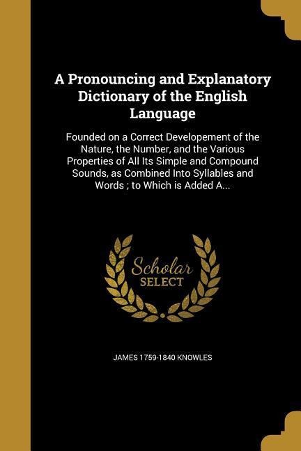 A Pronouncing and Explanatory Dictionary of the English Language: Founded on a Correct Developement of the Nature, the Number, and the Various Properties of All Its Simple and Compound Sounds, as Combined Into Syllables and Words; to Which is Added A...