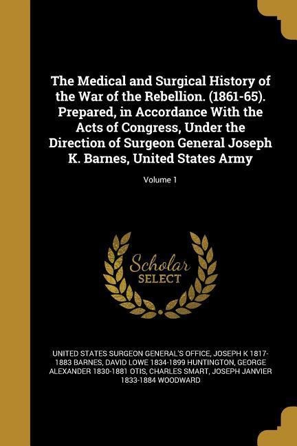 The Medical and Surgical History of the War of the Rebellion. (1861-65). Prepared, in Accordance With the Acts of Congress, Under the Direction of Surgeon General Joseph K. Barnes, United States Army; Volume 1