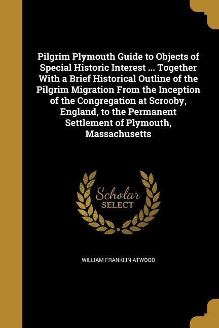 Pilgrim Plymouth Guide to Objects of Special Historic Interest ... Together With a Brief Historical Outline of the Pilgrim Migration From the Inception of the Congregation at Scrooby, England, to the Permanent Settlement of Plymouth, Massachusetts