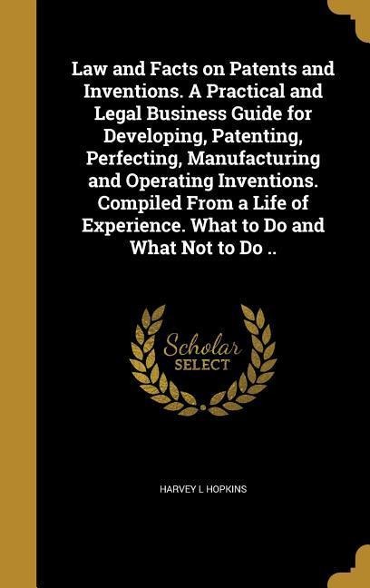 Law and Facts on Patents and Inventions. A Practical and Legal Business Guide for Developing, Patenting, Perfecting, Manufacturing and Operating Inventions. Compiled From a Life of Experience. What to Do and What Not to Do ..