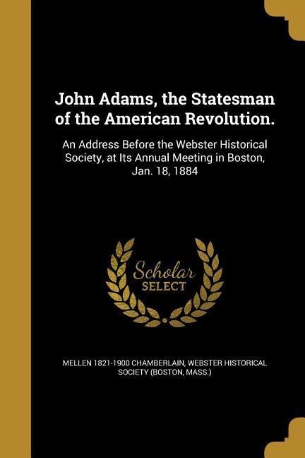 John Adams, the Statesman of the American Revolution.: An Address Before the Webster Historical Society, at Its Annual Meeting in Boston, Jan. 18, 1884