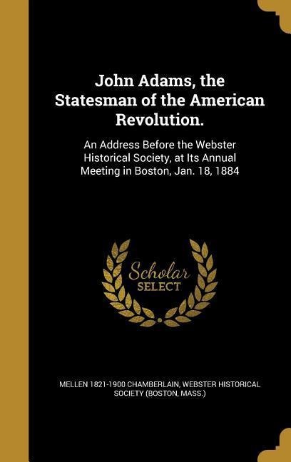John Adams, the Statesman of the American Revolution.: An Address Before the Webster Historical Society, at Its Annual Meeting in Boston, Jan. 18, 1884