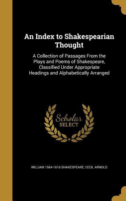 An Index to Shakespearian Thought: A Collection of Passages From the Plays and Poems of Shakespeare, Classified Under Appropriate Headings and Alphabetically Arranged