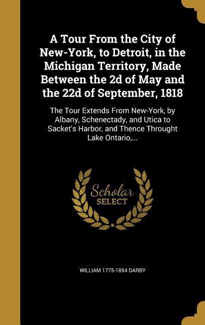 A Tour From the City of New-York, to Detroit, in the Michigan Territory, Made Between the 2d of May and the 22d of September, 1818: The Tour Extends From New-York, by Albany, Schenectady, and Utica to Sackets Harbor, and Thence Throught Lake Ontario, ...