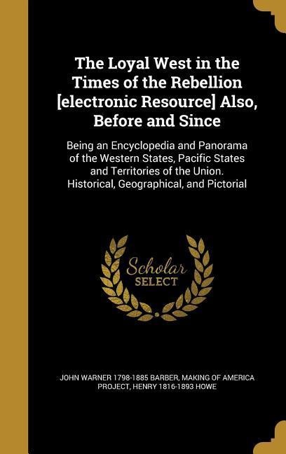 The Loyal West in the Times of the Rebellion [electronic Resource] Also, Before and Since: Being an Encyclopedia and Panorama of the Western States, Pacific States and Territories of the Union. Historical, Geographical, and Pictorial