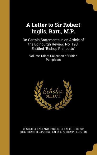 A Letter to Sir Robert Inglis, Bart., M.P.: On Certain Statements in an Article of the Edinburgh Review, No. 193, Entitled Bishop Phillpotts; Volume Talbot Collection of British Pamphlets