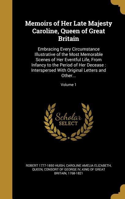 Memoirs of Her Late Majesty Caroline, Queen of Great Britain: Embracing Every Circumstance Illustrative of the Most Memorable Scenes of Her Eventful Life, From Infancy to the Period of Her Decease: Interspersed With Original Letters and Other...; Volume 1